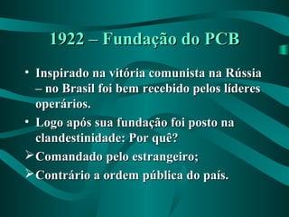 1922 – Fundação do PCB1922 – Fundação do PCB
• Inspirado na vitória comunista na RússiaInspirado na vitória comunista na Rússia
– no Brasil foi bem recebido pelos líderes– no Brasil foi bem recebido pelos líderes
operários.operários.
• Logo após sua fundação foi posto naLogo após sua fundação foi posto na
clandestinidade: Por quê?clandestinidade: Por quê?
Comandado pelo estrangeiro;Comandado pelo estrangeiro;
Contrário a ordem pública do país.Contrário a ordem pública do país.
 