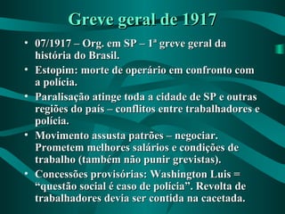 Greve geral de 1917Greve geral de 1917
• 07/1917 – Org. em SP – 1ª greve geral da07/1917 – Org. em SP – 1ª greve geral da
história do Brasil.história do Brasil.
• Estopim: morte de operário em confronto comEstopim: morte de operário em confronto com
a polícia.a polícia.
• Paralisação atinge toda a cidade de SP e outrasParalisação atinge toda a cidade de SP e outras
regiões do país – conflitos entre trabalhadores eregiões do país – conflitos entre trabalhadores e
polícia.polícia.
• Movimento assusta patrões – negociar.Movimento assusta patrões – negociar.
Prometem melhores salários e condições dePrometem melhores salários e condições de
trabalho (também não punir grevistas).trabalho (também não punir grevistas).
• Concessões provisórias: Washington Luis =Concessões provisórias: Washington Luis =
“questão social é caso de polícia”. Revolta de“questão social é caso de polícia”. Revolta de
trabalhadores devia ser contida na cacetada.trabalhadores devia ser contida na cacetada.
 