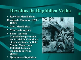 Revoltas da República VelhaRevoltas da República Velha
• Revoltas Messiânicas:Revoltas Messiânicas:
Revolta de Canudos (1893 –Revolta de Canudos (1893 –
1897):1897):
 Mov. Messiânico;Mov. Messiânico;
 Miséria da região;Miséria da região;
 Beato: AntonioBeato: Antonio
Conselheiro que fundaConselheiro que funda
no Arraial de Canudos ano Arraial de Canudos a
cidade de Santa de Belocidade de Santa de Belo
Monte. MonarquiaMonte. Monarquia
Celestial, busca aCelestial, busca a
igualdade entre asigualdade entre as
classes;classes;
 Questiona a República.Questiona a República.
 