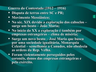 Guerra do Contestado (1912 – 1916)Guerra do Contestado (1912 – 1916)
 Disputa de terras entre SC e PR;Disputa de terras entre SC e PR;
 Movimento Messiânico;Movimento Messiânico;
 No séc. XIX devido a exploração dos caboclos –No séc. XIX devido a exploração dos caboclos –
surge um beato – João Maria;surge um beato – João Maria;
 No início do XX a exploração é também porNo início do XX a exploração é também por
empresas estrangeiras – clima de miséria;empresas estrangeiras – clima de miséria;
 Surge um novo beato – José Maria que buscaSurge um novo beato – José Maria que busca
por uma sociedade igualitária, Monarquiapor uma sociedade igualitária, Monarquia
Celestial – semelhante a Canudos, não obedeciaCelestial – semelhante a Canudos, não obedecia
as ordens da Rep. Velha.as ordens da Rep. Velha.
 Foram violentamente perseguidos pelosForam violentamente perseguidos pelos
coronéis, donos das empresas estrangeiras ecoronéis, donos das empresas estrangeiras e
pelo exército.pelo exército.
 