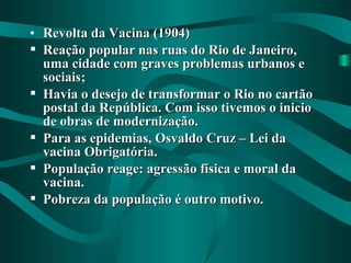 • Revolta da Vacina (1904)Revolta da Vacina (1904)
 Reação popular nas ruas do Rio de Janeiro,Reação popular nas ruas do Rio de Janeiro,
uma cidade com graves problemas urbanos euma cidade com graves problemas urbanos e
sociais;sociais;
 Havia o desejo de transformar o Rio no cartãoHavia o desejo de transformar o Rio no cartão
postal da República. Com isso tivemos o iniciopostal da República. Com isso tivemos o inicio
de obras de modernização.de obras de modernização.
 Para as epidemias, Osvaldo Cruz – Lei daPara as epidemias, Osvaldo Cruz – Lei da
vacina Obrigatória.vacina Obrigatória.
 População reage: agressão física e moral daPopulação reage: agressão física e moral da
vacina.vacina.
 Pobreza da população é outro motivo.Pobreza da população é outro motivo.
 