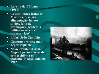 • Revolta da ChibataRevolta da Chibata
(1910)(1910)
 Causas: maus tratos naCausas: maus tratos na
Marinha, péssimaMarinha, péssima
alimentação, baixosalimentação, baixos
soldos, falta desoldos, falta de
promoções (academiapromoções (academia
militar só recebiamilitar só recebia
brancos ricos);brancos ricos);
 Líder: João CândidoLíder: João Cândido
 Governo promete masGoverno promete mas
depois reprime.depois reprime.
 Novo levante: O Alm.Novo levante: O Alm.
Negro é preso mas acabaNegro é preso mas acaba
com a chibata nacom a chibata na
marinha. É absolvido emmarinha. É absolvido em
1912.1912.
 