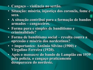 • Cangaço – violência no sertão.Cangaço – violência no sertão.
• Situação: miséria, injustiça dos coronéis, fome eSituação: miséria, injustiça dos coronéis, fome e
seca.seca.
• A situação contribui para a formação de bandosA situação contribui para a formação de bandos
armados – cangaceiros.armados – cangaceiros.
• Forma pura e simples de banditismo eForma pura e simples de banditismo e
criminalidade?criminalidade?
• Forma de banditismo social – revolta contra aForma de banditismo social – revolta contra a
opressão e miséria dos nordestinos?opressão e miséria dos nordestinos?
• + importantes: Antônio Silvino (1900) e+ importantes: Antônio Silvino (1900) e
Virgulino Ferreira (1920).Virgulino Ferreira (1920).
• Após o massacre do bando de Lampião em 1939Após o massacre do bando de Lampião em 1939
pela polícia, o cangaço praticamentepela polícia, o cangaço praticamente
desapareceu do nordeste.desapareceu do nordeste.
 