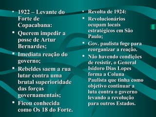 • 1922 – Levante do1922 – Levante do
Forte deForte de
Copacabana:Copacabana:
 Querem impedir aQuerem impedir a
posse de Arturposse de Artur
Bernardes;Bernardes;
 Imediata reação doImediata reação do
governo;governo;
 Rebeldes saem a ruaRebeldes saem a rua
lutar contra umalutar contra uma
brutal superioridadebrutal superioridade
das forçasdas forças
governamentais;governamentais;
 Ficou conhecidaFicou conhecida
como Os 18 do Forte.como Os 18 do Forte.
• Revolta de 1924:Revolta de 1924:
 RevolucionáriosRevolucionários
ocupam locaisocupam locais
estratégicos em Sãoestratégicos em São
Paulo;Paulo;
 Gov. paulista foge paraGov. paulista foge para
reorganizar a reação.reorganizar a reação.
 Não havendo condiçõesNão havendo condições
de resistir, o Generalde resistir, o General
Isidoro Dias LopesIsidoro Dias Lopes
forma a Colunaforma a Coluna
Paulista que tinha comoPaulista que tinha como
objetivo continuar aobjetivo continuar a
luta contra o governoluta contra o governo
levando a revoluçãolevando a revolução
para outros Estados.para outros Estados.
 