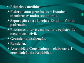 • Primeiras medidas:Primeiras medidas:
Federalismo: províncias = Estados-Federalismo: províncias = Estados-
membros c/ maior autonomia.membros c/ maior autonomia.
Separação entre Igreja e Estado – fim doSeparação entre Igreja e Estado – fim do
padroado.padroado.
Passamos a ter o casamento e registro dePassamos a ter o casamento e registro de
nascimento civil.nascimento civil.
Grande naturalização.Grande naturalização.
Bandeira.Bandeira.
Assembléia Constituinte - elaborar a 1ªAssembléia Constituinte - elaborar a 1ª
constituição da República.constituição da República.
 