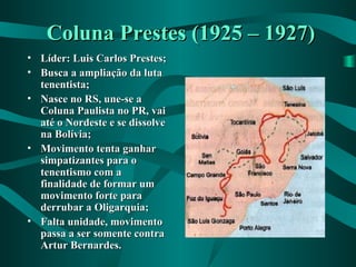Coluna Prestes (1925 – 1927)Coluna Prestes (1925 – 1927)
• Líder: Luis Carlos Prestes;Líder: Luis Carlos Prestes;
• Busca a ampliação da lutaBusca a ampliação da luta
tenentista;tenentista;
• Nasce no RS, une-se aNasce no RS, une-se a
Coluna Paulista no PR, vaiColuna Paulista no PR, vai
até o Nordeste e se dissolveaté o Nordeste e se dissolve
na Bolívia;na Bolívia;
• Movimento tenta ganharMovimento tenta ganhar
simpatizantes para osimpatizantes para o
tenentismo com atenentismo com a
finalidade de formar umfinalidade de formar um
movimento forte paramovimento forte para
derrubar a Oligarquia;derrubar a Oligarquia;
• Falta unidade, movimentoFalta unidade, movimento
passa a ser somente contrapassa a ser somente contra
Artur Bernardes.Artur Bernardes.
 