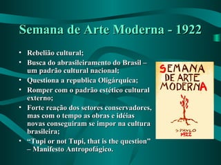Semana de Arte Moderna - 1922Semana de Arte Moderna - 1922
• Rebelião cultural;Rebelião cultural;
• Busca do abrasileiramento do Brasil –Busca do abrasileiramento do Brasil –
um padrão cultural nacional;um padrão cultural nacional;
• Questiona a republica Oligárquica;Questiona a republica Oligárquica;
• Romper com o padrão estético culturalRomper com o padrão estético cultural
externo;externo;
• Forte reação dos setores conservadores,Forte reação dos setores conservadores,
mas com o tempo as obras e idéiasmas com o tempo as obras e idéias
novas conseguiram se impor na culturanovas conseguiram se impor na cultura
brasileira;brasileira;
• ““Tupi or not Tupi, that is the question”Tupi or not Tupi, that is the question”
– Manifesto Antropofágico.– Manifesto Antropofágico.
 