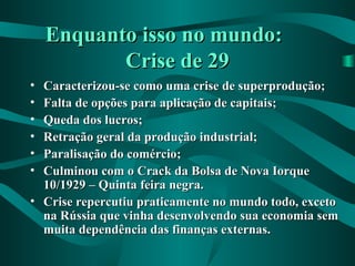 Enquanto isso no mundo:Enquanto isso no mundo:
Crise de 29Crise de 29
• Caracterizou-se como uma crise de superprodução;Caracterizou-se como uma crise de superprodução;
• Falta de opções para aplicação de capitais;Falta de opções para aplicação de capitais;
• Queda dos lucros;Queda dos lucros;
• Retração geral da produção industrial;Retração geral da produção industrial;
• Paralisação do comércio;Paralisação do comércio;
• Culminou com o Crack da Bolsa de Nova IorqueCulminou com o Crack da Bolsa de Nova Iorque
10/1929 – Quinta feira negra.10/1929 – Quinta feira negra.
• Crise repercutiu praticamente no mundo todo, excetoCrise repercutiu praticamente no mundo todo, exceto
na Rússia que vinha desenvolvendo sua economia semna Rússia que vinha desenvolvendo sua economia sem
muita dependência das finanças externas.muita dependência das finanças externas.
 