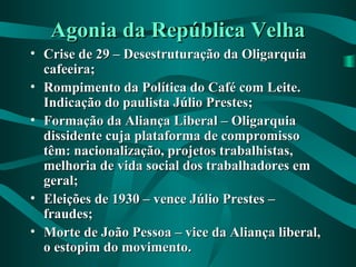 Agonia da República VelhaAgonia da República Velha
• Crise de 29 – Desestruturação da OligarquiaCrise de 29 – Desestruturação da Oligarquia
cafeeira;cafeeira;
• Rompimento da Política do Café com Leite.Rompimento da Política do Café com Leite.
Indicação do paulista Júlio Prestes;Indicação do paulista Júlio Prestes;
• Formação da Aliança Liberal – OligarquiaFormação da Aliança Liberal – Oligarquia
dissidente cuja plataforma de compromissodissidente cuja plataforma de compromisso
têm: nacionalização, projetos trabalhistas,têm: nacionalização, projetos trabalhistas,
melhoria de vida social dos trabalhadores emmelhoria de vida social dos trabalhadores em
geral;geral;
• Eleições de 1930 – vence Júlio Prestes –Eleições de 1930 – vence Júlio Prestes –
fraudes;fraudes;
• Morte de João Pessoa – vice da Aliança liberal,Morte de João Pessoa – vice da Aliança liberal,
o estopim do movimento.o estopim do movimento.
 