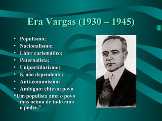 Era Vargas (1930 – 1945)Era Vargas (1930 – 1945)
• Populismo;Populismo;
• Nacionalismo;Nacionalismo;
• Líder carismático;Líder carismático;
• Paternalista;Paternalista;
• Unipartidarismo;Unipartidarismo;
• K não dependente;K não dependente;
• Anti-comunismo;Anti-comunismo;
• Ambíguo: elite ou povoAmbíguo: elite ou povo
““Um populista ama o povoUm populista ama o povo
mas acima de tudo amamas acima de tudo ama
o poder.”o poder.”
 