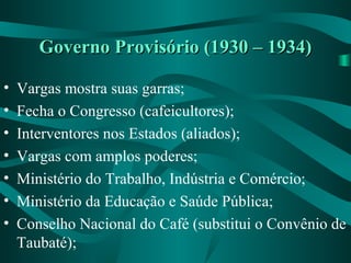Governo Provisório (1930 – 1934)Governo Provisório (1930 – 1934)
• Vargas mostra suas garras;
• Fecha o Congresso (cafeicultores);
• Interventores nos Estados (aliados);
• Vargas com amplos poderes;
• Ministério do Trabalho, Indústria e Comércio;
• Ministério da Educação e Saúde Pública;
• Conselho Nacional do Café (substitui o Convênio de
Taubaté);
 