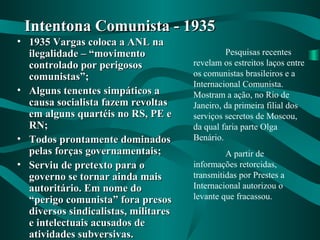 • 1935 Vargas coloca a ANL na1935 Vargas coloca a ANL na
ilegalidade – “movimentoilegalidade – “movimento
controlado por perigososcontrolado por perigosos
comunistas”;comunistas”;
• Alguns tenentes simpáticos aAlguns tenentes simpáticos a
causa socialista fazem revoltascausa socialista fazem revoltas
em alguns quartéis no RS, PE eem alguns quartéis no RS, PE e
RN;RN;
• Todos prontamente dominadosTodos prontamente dominados
pelas forças governamentais;pelas forças governamentais;
• Serviu de pretexto para oServiu de pretexto para o
governo se tornar ainda maisgoverno se tornar ainda mais
autoritário. Em nome doautoritário. Em nome do
“perigo comunista” fora presos“perigo comunista” fora presos
diversos sindicalistas, militaresdiversos sindicalistas, militares
e intelectuais acusados dee intelectuais acusados de
atividades subversivas.atividades subversivas.
Intentona Comunista - 1935Intentona Comunista - 1935
Pesquisas recentes
revelam os estreitos laços entre
os comunistas brasileiros e a
Internacional Comunista.
Mostram a ação, no Rio de
Janeiro, da primeira filial dos
serviços secretos de Moscou,
da qual faria parte Olga
Benário.
A partir de
informações retorcidas,
transmitidas por Prestes a
Internacional autorizou o
levante que fracassou.
 