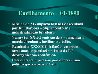 Encilhamento – 01/1890Encilhamento – 01/1890
• Medida de XG impacto tomada e executadaMedida de XG impacto tomada e executada
por Rui Barbosa – obj.: incentivar apor Rui Barbosa – obj.: incentivar a
industrialização brasileira.industrialização brasileira.
• Vamos ter XXGG emissão de $ - aumentar aVamos ter XXGG emissão de $ - aumentar a
moeda circulante, facilitar o crédito.moeda circulante, facilitar o crédito.
• Resultado: XXXGGG inflação, empresasResultado: XXXGGG inflação, empresas
fantasmas, especulação n bolsa do RJ,fantasmas, especulação n bolsa do RJ,
desorganização econômica.desorganização econômica.
• Cafeicultores = pressão, pois querem umaCafeicultores = pressão, pois querem uma
política que valorize o Café.política que valorize o Café.
 