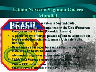 Estado Novo na Segunda GuerraEstado Novo na Segunda Guerra
MundialMundial
• Vargas no princípio mantém a Neutralidade;Vargas no princípio mantém a Neutralidade;
• No seu governo havia simpatizantes do Eixo (FranciscoNo seu governo havia simpatizantes do Eixo (Francisco
Campos) e dos Aliados (Oswaldo Aranha).Campos) e dos Aliados (Oswaldo Aranha).
• A partir de 1941 Vargas passa a apoiar os Aliados e emA partir de 1941 Vargas passa a apoiar os Aliados e em
troca recebe financiamento para a Usina de Voltatroca recebe financiamento para a Usina de Volta
Redonda;Redonda;
• Brasil passa a fornecer borracha e ferro e permite aBrasil passa a fornecer borracha e ferro e permite a
instalação de bases no Nordeste;instalação de bases no Nordeste;
• Alemanha reage – torpedeamento de navios;Alemanha reage – torpedeamento de navios;
• 31/08/1942 Vargas declara guerra ao Eixo;31/08/1942 Vargas declara guerra ao Eixo;
• 1944 a FEB vai a luta na Itália – Monte Castelo,1944 a FEB vai a luta na Itália – Monte Castelo,
Castelnuovo, Collechio e Fornovo.Castelnuovo, Collechio e Fornovo.
 