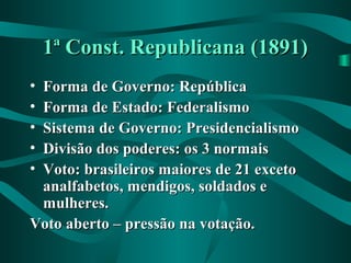 1ª Const. Republicana (1891)1ª Const. Republicana (1891)
• Forma de Governo: RepúblicaForma de Governo: República
• Forma de Estado: FederalismoForma de Estado: Federalismo
• Sistema de Governo: PresidencialismoSistema de Governo: Presidencialismo
• Divisão dos poderes: os 3 normaisDivisão dos poderes: os 3 normais
• Voto: brasileiros maiores de 21 excetoVoto: brasileiros maiores de 21 exceto
analfabetos, mendigos, soldados eanalfabetos, mendigos, soldados e
mulheres.mulheres.
Voto aberto – pressão na votação.Voto aberto – pressão na votação.
 