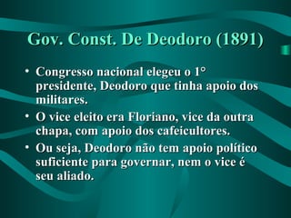 Gov. Const. De Deodoro (1891)Gov. Const. De Deodoro (1891)
• Congresso nacional elegeu o 1°Congresso nacional elegeu o 1°
presidente, Deodoro que tinha apoio dospresidente, Deodoro que tinha apoio dos
militares.militares.
• O vice eleito era Floriano, vice da outraO vice eleito era Floriano, vice da outra
chapa, com apoio dos cafeicultores.chapa, com apoio dos cafeicultores.
• Ou seja, Deodoro não tem apoio políticoOu seja, Deodoro não tem apoio político
suficiente para governar, nem o vice ésuficiente para governar, nem o vice é
seu aliado.seu aliado.
 