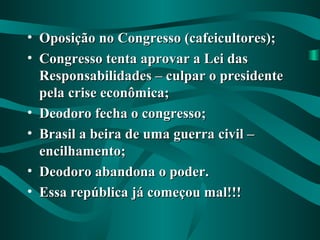 • Oposição no Congresso (cafeicultores);Oposição no Congresso (cafeicultores);
• Congresso tenta aprovar a Lei dasCongresso tenta aprovar a Lei das
Responsabilidades – culpar o presidenteResponsabilidades – culpar o presidente
pela crise econômica;pela crise econômica;
• Deodoro fecha o congresso;Deodoro fecha o congresso;
• Brasil a beira de uma guerra civil –Brasil a beira de uma guerra civil –
encilhamento;encilhamento;
• Deodoro abandona o poder.Deodoro abandona o poder.
• Essa república já começou mal!!!Essa república já começou mal!!!
 