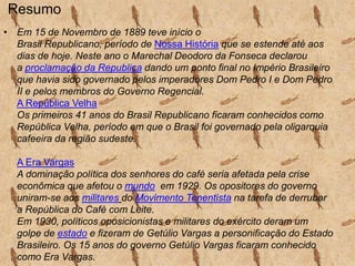 Resumo
• Em 15 de Novembro de 1889 teve início o
Brasil Republicano, período de Nossa História que se estende até aos
dias de hoje. Neste ano o Marechal Deodoro da Fonseca declarou
a proclamação da Republica dando um ponto final no Império Brasileiro
que havia sido governado pelos imperadores Dom Pedro I e Dom Pedro
II e pelos membros do Governo Regencial.
A República Velha
Os primeiros 41 anos do Brasil Republicano ficaram conhecidos como
República Velha, período em que o Brasil foi governado pela oligarquia
cafeeira da região sudeste.
A Era Vargas
A dominação política dos senhores do café seria afetada pela crise
econômica que afetou o mundo em 1929. Os opositores do governo
uniram-se aos militares do Movimento Tenentista na tarefa de derrubar
a República do Café com Leite.
Em 1930, políticos oposicionistas e militares do exército deram um
golpe de estado e fizeram de Getúlio Vargas a personificação do Estado
Brasileiro. Os 15 anos do governo Getúlio Vargas ficaram conhecido
como Era Vargas.

 
