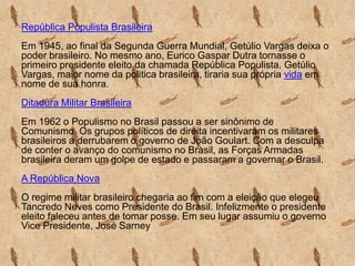 República Populista Brasileira
Em 1945, ao final da Segunda Guerra Mundial, Getúlio Vargas deixa o
poder brasileiro. No mesmo ano, Eurico Gaspar Dutra tornasse o
primeiro presidente eleito da chamada República Populista. Getúlio
Vargas, maior nome da politica brasileira, tiraria sua própria vida em
nome de sua honra.
Ditadura Militar Brasileira
Em 1962 o Populismo no Brasil passou a ser sinônimo de
Comunismo. Os grupos políticos de direita incentivaram os militares
brasileiros a derrubarem o governo de João Goulart. Com a desculpa
de conter o avanço do comunismo no Brasil, as Forças Armadas
brasileira deram um golpe de estado e passaram a governar o Brasil.
A República Nova
O regime militar brasileiro chegaria ao fim com a eleição que elegeu
Tancredo Neves como Presidente do Brasil. Infelizmente o presidente
eleito faleceu antes de tomar posse. Em seu lugar assumiu o governo
Vice Presidente, José Sarney

 