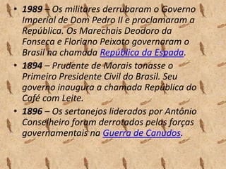 • 1989 – Os militares derrubaram o Governo
Imperial de Dom Pedro II e proclamaram a
República. Os Marechais Deodoro da
Fonseca e Floriano Peixoto governaram o
Brasil na chamada República da Espada.
• 1894 – Prudente de Morais tonasse o
Primeiro Presidente Civil do Brasil. Seu
governo inaugura a chamada República do
Café com Leite.
• 1896 – Os sertanejos liderados por Antônio
Conselheiro foram derrotados pelas forças
governamentais na Guerra de Canudos.

 