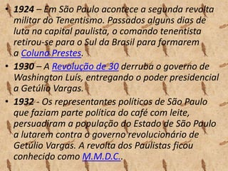 • 1924 – Em São Paulo acontece a segunda revolta
militar do Tenentismo. Passados alguns dias de
luta na capital paulista, o comando tenentista
retirou-se para o Sul da Brasil para formarem
a Coluna Prestes.
• 1930 – A Revolução de 30 derruba o governo de
Washington Luís, entregando o poder presidencial
a Getúlio Vargas.
• 1932 - Os representantes políticos de São Paulo
que faziam parte política do café com leite,
persuadiram a população do Estado de São Paulo
a lutarem contra o governo revolucionário de
Getúlio Vargas. A revolta dos Paulistas ficou
conhecido como M.M.D.C..

 
