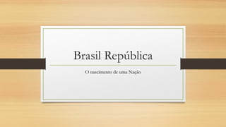 Brasil República
O nascimento de uma Nação
 