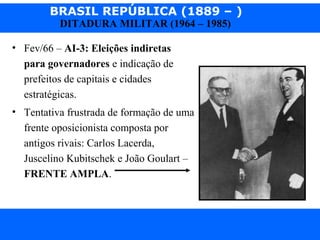 BRASIL REPÚBLICA (1889 – )
Prof. IairProf. Iairiair@pop.com.br
DITADURA MILITAR (1964 – 1985)
• Fev/66 – AI-3: Eleições indiretas
para governadores e indicação de
prefeitos de capitais e cidades
estratégicas.
• Tentativa frustrada de formação de uma
frente oposicionista composta por
antigos rivais: Carlos Lacerda,
Juscelino Kubitschek e João Goulart –
FRENTE AMPLA.
 