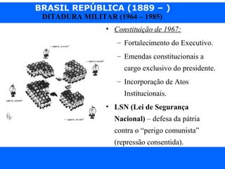 BRASIL REPÚBLICA (1889 – )
Prof. IairProf. Iairiair@pop.com.br
DITADURA MILITAR (1964 – 1985)
• Constituição de 1967:
– Fortalecimento do Executivo.
– Emendas constitucionais a
cargo exclusivo do presidente.
– Incorporação de Atos
Institucionais.
• LSN (Lei de Segurança
Nacional) – defesa da pátria
contra o “perigo comunista”
(repressão consentida).
 