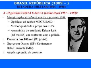 BRASIL REPÚBLICA (1889 – )
Prof. IairProf. Iairiair@pop.com.br
DITADURA MILITAR (1964 – 1985)
4 - O governo COSTA E SILVA (Linha Dura 1967 – 1969):
• Manifestações estudantis contra o governo (68).
– Oposição ao acordo MEC-USAID.
– Melhor qualidade e preço nos RU’s.
– Assassinato do estudante Édson Luís
(RJ mar/68) em confronto com a polícia.
• Passeata dos 100 mil (RJ jul/68).
• Greves em Osasco (SP), Contagem e
Belo Horizonte (MG).
• Ampla repressão do governo.
 
