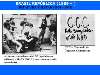 BRASIL REPÚBLICA (1889 – )
Prof. IairProf. Iairiair@pop.com.br
DITADURA MILITAR (1964 – 1985)
Atritos entre estudantes da USP (oposição aos
militares) e MACKENZIE (conservadores e anti-
comunistas)
CCC = Comando de
Caça aos Comunistas
 
