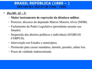 BRASIL REPÚBLICA (1889 – )
Prof. IairProf. Iairiair@pop.com.br
DITADURA MILITAR (1964 – 1985)
• Dez/68: AI – 5:
– Maior instrumento de repressão da ditadura militar.
– Pretexto: discurso do deputado Márcio Moreira Alves (MDB).
– Fechamento do Poder Legislativo (presidente assume sua
função).
– Suspensão dos direitos políticos e individuais (HÁBEAS
CORPUS).
– Intervenção em Estados e municípios.
– Permissão para cassar mandatos, demitir, prender, editar leis.
– Prazo de validade indeterminado.
 