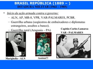 BRASIL REPÚBLICA (1889 – )
Prof. IairProf. Iairiair@pop.com.br
DITADURA MILITAR (1964 – 1985)
• Início da ação armada contra o governo:
– ALN, AP, MR-8, VPR, VAR-PALMARES, PCBR.
– Guerrilha urbana (seqüestros de embaixadores e diplomatas
estrangeiros, assaltos a banco).
– Guerrilha rural (Araguaia – PA)
Marighella - ALN
Capitão Carlos Lamarca
VAR - PALMARES
Assista!!!
 