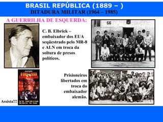 BRASIL REPÚBLICA (1889 – )
Prof. IairProf. Iairiair@pop.com.br
DITADURA MILITAR (1964 – 1985)
A GUERRILHA DE ESQUERDA:
Assista!!!
C. B. Elbrick –
embaixador dos EUA
seqüestrado pelo MR-8
e ALN em troca da
soltura de presos
políticos.
Prisioneiros
libertados em
troca do
embaixador
alemão.
 
