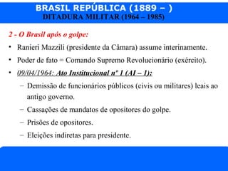 BRASIL REPÚBLICA (1889 – )
Prof. IairProf. Iairiair@pop.com.br
DITADURA MILITAR (1964 – 1985)
2 - O Brasil após o golpe:
• Ranieri Mazzili (presidente da Câmara) assume interinamente.
• Poder de fato = Comando Supremo Revolucionário (exército).
• 09/04/1964: Ato Institucional nº 1 (AI – 1):
– Demissão de funcionários públicos (civis ou militares) leais ao
antigo governo.
– Cassações de mandatos de opositores do golpe.
– Prisões de opositores.
– Eleições indiretas para presidente.
 