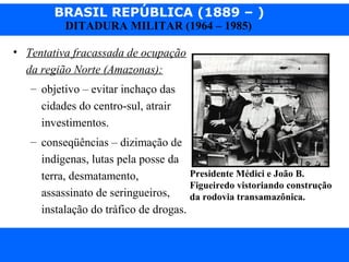 BRASIL REPÚBLICA (1889 – )
Prof. IairProf. Iairiair@pop.com.br
DITADURA MILITAR (1964 – 1985)
• Tentativa fracassada de ocupação
da região Norte (Amazonas):
– objetivo – evitar inchaço das
cidades do centro-sul, atrair
investimentos.
– conseqüências – dizimação de
indígenas, lutas pela posse da
terra, desmatamento,
assassinato de seringueiros,
instalação do tráfico de drogas.
Presidente Médici e João B.
Figueiredo vistoriando construção
da rodovia transamazônica.
 