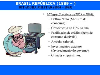 BRASIL REPÚBLICA (1889 – )
Prof. IairProf. Iairiair@pop.com.br
DITADURA MILITAR (1964 – 1985)
• Milagre Econômico (1969 – 1974):
– Delfim Netto (Ministro da
economia).
– Crescimento de 10% ao ano.
– Facilidades de crédito (bens de
consumo duráveis).
– Arrocho salarial.
– Investimentos externos
(favorecimento do governo).
– Grandes empréstimos.
 
