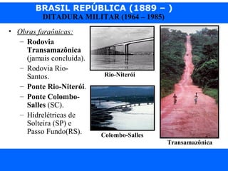 BRASIL REPÚBLICA (1889 – )
Prof. IairProf. Iairiair@pop.com.br
DITADURA MILITAR (1964 – 1985)
• Obras faraônicas:
– Rodovia
Transamazônica
(jamais concluída).
– Rodovia Rio-
Santos.
– Ponte Rio-Niterói.
– Ponte Colombo-
Salles (SC).
– Hidrelétricas de
Solteira (SP) e
Passo Fundo(RS).
Transamazônica
Rio-Niterói
Colombo-Salles
 