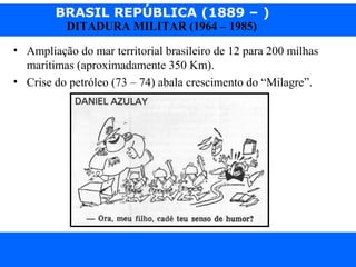 BRASIL REPÚBLICA (1889 – )
Prof. IairProf. Iairiair@pop.com.br
DITADURA MILITAR (1964 – 1985)
• Ampliação do mar territorial brasileiro de 12 para 200 milhas
marítimas (aproximadamente 350 Km).
• Crise do petróleo (73 – 74) abala crescimento do “Milagre”.
 