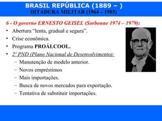 BRASIL REPÚBLICA (1889 – )
Prof. IairProf. Iairiair@pop.com.br
DITADURA MILITAR (1964 – 1985)
6 - O governo ERNESTO GEISEL (Sorbonne 1974 – 1979):
• Abertura “lenta, gradual e segura”.
• Crise econômica.
• Programa PROÁLCOOL.
• 2º PND (Plano Nacional de Desenvolvimento):
– Manutenção de modelo anterior.
– Novos empréstimos
– Mais importações.
– Busca de novos mercados para exportação.
– Tentativa de substituir importações.
 