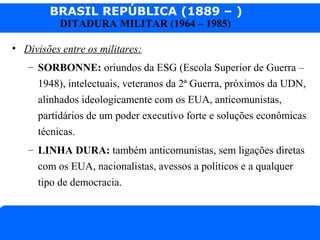 BRASIL REPÚBLICA (1889 – )
Prof. IairProf. Iairiair@pop.com.br
DITADURA MILITAR (1964 – 1985)
• Divisões entre os militares:
– SORBONNE: oriundos da ESG (Escola Superior de Guerra –
1948), intelectuais, veteranos da 2ª Guerra, próximos da UDN,
alinhados ideologicamente com os EUA, anticomunistas,
partidários de um poder executivo forte e soluções econômicas
técnicas.
– LINHA DURA: também anticomunistas, sem ligações diretas
com os EUA, nacionalistas, avessos a políticos e a qualquer
tipo de democracia.
 