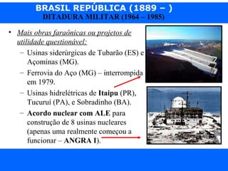 BRASIL REPÚBLICA (1889 – )
Prof. IairProf. Iairiair@pop.com.br
DITADURA MILITAR (1964 – 1985)
• Mais obras faraônicas ou projetos de
utilidade questionável:
– Usinas siderúrgicas de Tubarão (ES) e
Açominas (MG).
– Ferrovia do Aço (MG) – interrompida
em 1979.
– Usinas hidrelétricas de Itaipu (PR),
Tucuruí (PA), e Sobradinho (BA).
– Acordo nuclear com ALE para
construção de 8 usinas nucleares
(apenas uma realmente começou a
funcionar – ANGRA I).
 