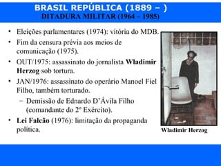 BRASIL REPÚBLICA (1889 – )
Prof. IairProf. Iairiair@pop.com.br
DITADURA MILITAR (1964 – 1985)
• Eleições parlamentares (1974): vitória do MDB.
• Fim da censura prévia aos meios de
comunicação (1975).
• OUT/1975: assassinato do jornalista Wladimir
Herzog sob tortura.
• JAN/1976: assassinato do operário Manoel Fiel
Filho, também torturado.
– Demissão de Ednardo D’Ávila Filho
(comandante do 2º Exército).
• Lei Falcão (1976): limitação da propaganda
política. Wladimir Herzog
 