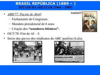 BRASIL REPÚBLICA (1889 – )
Prof. IairProf. Iairiair@pop.com.br
DITADURA MILITAR (1964 – 1985)
• ABR/77: Pacote de Abril:
– Fechamento do Congresso.
– Mandato presidencial de 6 anos.
– Criação dos “senadores biônicos”.
• OUT/78: Fim do AI – 5.
• Início das greves dos sindicatos do ABC paulista (Lula).
Assista!!!
 