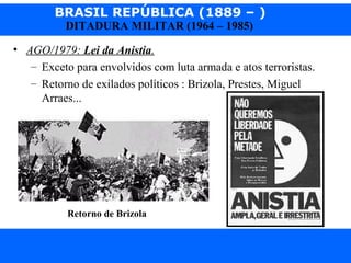 BRASIL REPÚBLICA (1889 – )
Prof. IairProf. Iairiair@pop.com.br
DITADURA MILITAR (1964 – 1985)
• AGO/1979: Lei da Anistia.
– Exceto para envolvidos com luta armada e atos terroristas.
– Retorno de exilados políticos : Brizola, Prestes, Miguel
Arraes...
Retorno de Brizola
 