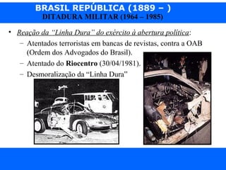 BRASIL REPÚBLICA (1889 – )
Prof. IairProf. Iairiair@pop.com.br
DITADURA MILITAR (1964 – 1985)
• Reação da “Linha Dura” do exército à abertura política:
– Atentados terroristas em bancas de revistas, contra a OAB
(Ordem dos Advogados do Brasil).
– Atentado do Riocentro (30/04/1981).
– Desmoralização da “Linha Dura”
 