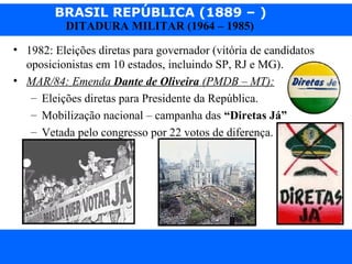 BRASIL REPÚBLICA (1889 – )
Prof. IairProf. Iairiair@pop.com.br
DITADURA MILITAR (1964 – 1985)
• 1982: Eleições diretas para governador (vitória de candidatos
oposicionistas em 10 estados, incluindo SP, RJ e MG).
• MAR/84: Emenda Dante de Oliveira (PMDB – MT):
– Eleições diretas para Presidente da República.
– Mobilização nacional – campanha das “Diretas Já”
– Vetada pelo congresso por 22 votos de diferença.
 