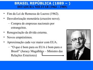 BRASIL REPÚBLICA (1889 – )
Prof. IairProf. Iairiair@pop.com.br
DITADURA MILITAR (1964 – 1985)
• Fim da Lei de Remessa de Lucros (1962).
• Desvalorização monetária (cruzeiro novo).
– Compra de empresas nacionais por
estrangeiras.
• Renegociação da dívida externa.
• Novos empréstimos.
• Aproximação cada vez maior com EUA.
– “O que é bom para os EUA é bom para o
Brasil” (Juracy Magalhães – Ministro das
Relações Exteriores)
 