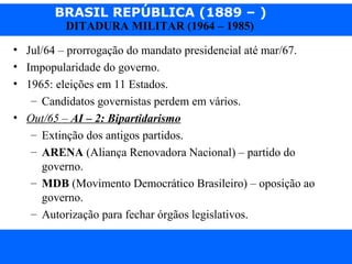 BRASIL REPÚBLICA (1889 – )
Prof. IairProf. Iairiair@pop.com.br
DITADURA MILITAR (1964 – 1985)
• Jul/64 – prorrogação do mandato presidencial até mar/67.
• Impopularidade do governo.
• 1965: eleições em 11 Estados.
– Candidatos governistas perdem em vários.
• Out/65 – AI – 2: Bipartidarismo
– Extinção dos antigos partidos.
– ARENA (Aliança Renovadora Nacional) – partido do
governo.
– MDB (Movimento Democrático Brasileiro) – oposição ao
governo.
– Autorização para fechar órgãos legislativos.
 
