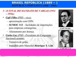 BRASIL REPÚBLICA (1889 – )
Prof. IairProf. Iairiair@pop.com.br
REPÚBLICA POPULISTA (1946 – 1964)
5 - O FINAL DO MANDATO DE VARGAS (1954
– 1956):
• Café Filho (PSD – vice):
– aproximação com UDN.
– SUMOC 113 – facilidades de importações
para empresas estrangeiras.
– Afastamento por doença.
• Carlos Luz (PSD - Presidente do Congresso
Nacional) assume:
– Tentativa de golpe.
– Impedido pelo Marechal Henrique T. Lott.
CAFÉ FILHO
CARLOS LUZ
 