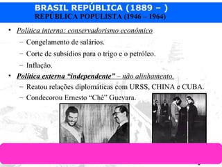 BRASIL REPÚBLICA (1889 – )
Prof. IairProf. Iairiair@pop.com.br
REPÚBLICA POPULISTA (1946 – 1964)
• Política interna: conservadorismo econômico
– Congelamento de salários.
– Corte de subsídios para o trigo e o petróleo.
– Inflação.
• Política externa “independente” – não alinhamento.
– Reatou relações diplomáticas com URSS, CHINA e CUBA.
– Condecorou Ernesto “Chê” Guevara.
 